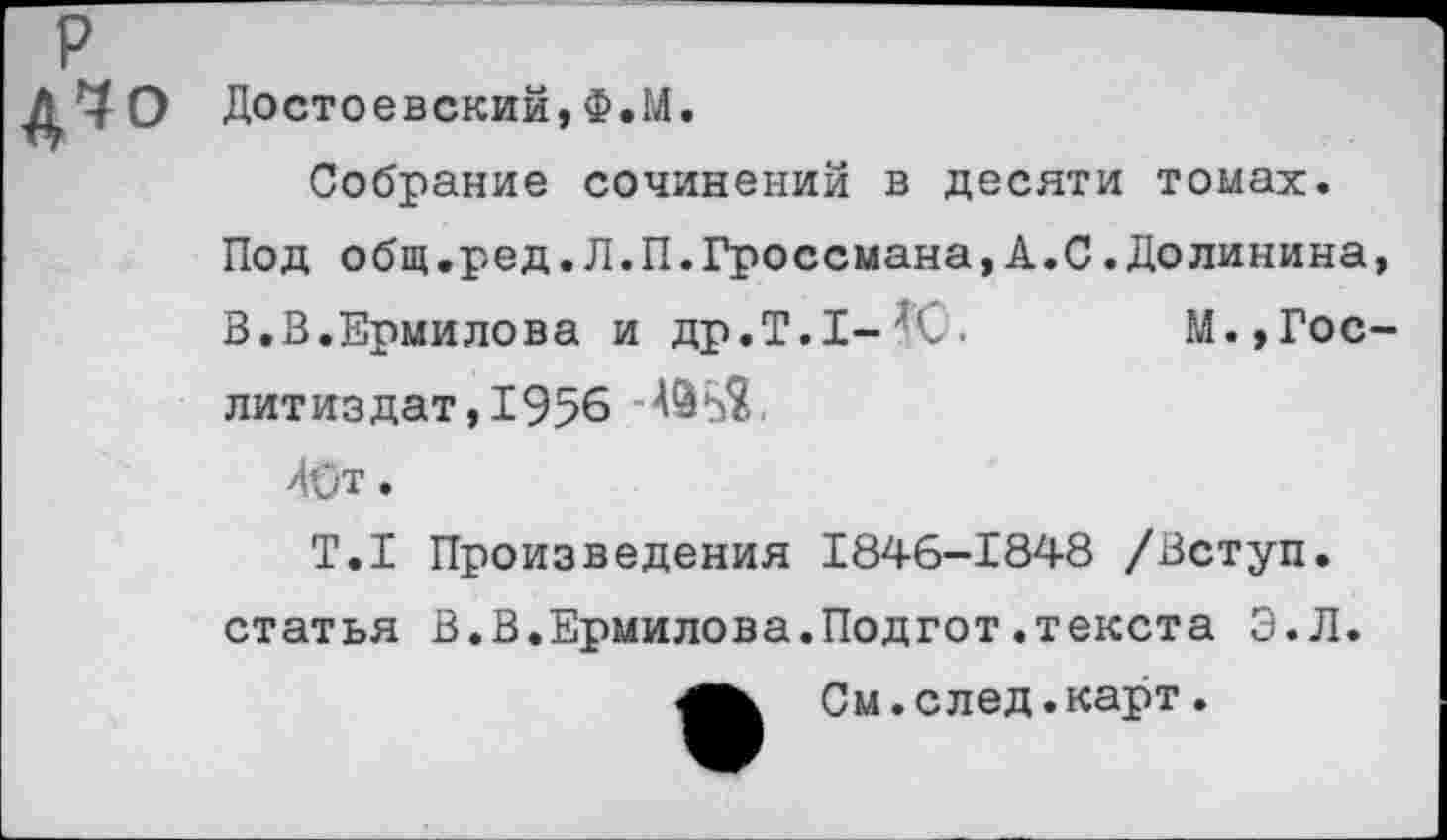 ﻿Достоевский,Ф.М.
Собрание сочинений в десяти томах.
Под общ.ред.Л.П.Гроссмана,А.С.Долинина,
В.В.Ермилова и др.Т.1-'(-.	М.,Гос-
литиздат , 1956 '№5$.
40т.
Т.1 Произведения 1846-1848 /Вступ. статья В.В.Ермилова.Подгот.текста Э.Л.
См. с лед. карт .